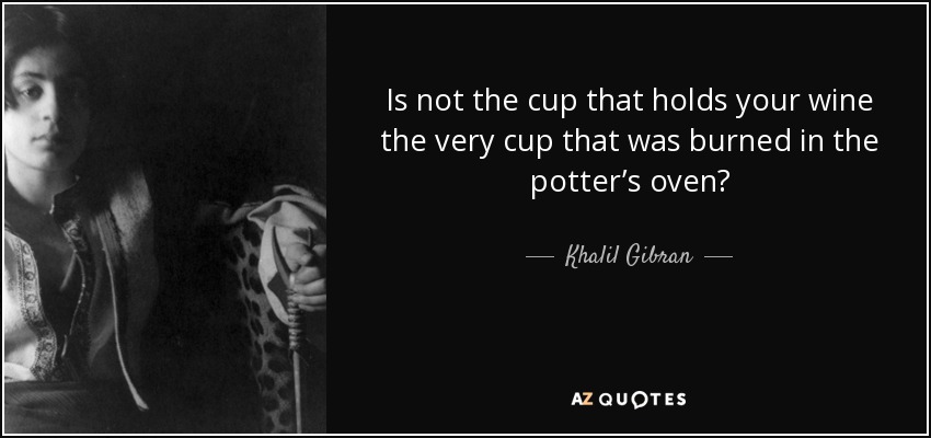 Is not the cup that holds your wine the very cup that was burned in the potter’s oven? - Khalil Gibran