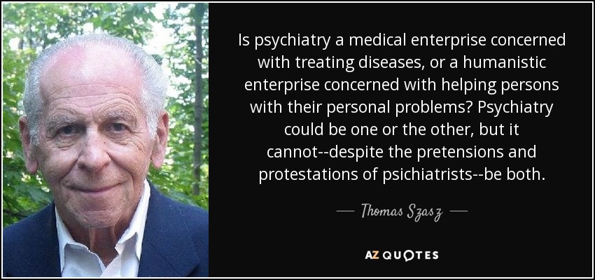 Is psychiatry a medical enterprise concerned with treating diseases, or a humanistic enterprise concerned with helping persons with their personal problems? Psychiatry could be one or the other, but it cannot--despite the pretensions and protestations of psichiatrists--be both. - Thomas Szasz