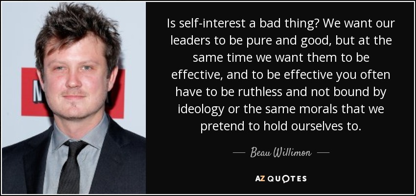 Is self-interest a bad thing? We want our leaders to be pure and good, but at the same time we want them to be effective, and to be effective you often have to be ruthless and not bound by ideology or the same morals that we pretend to hold ourselves to. - Beau Willimon