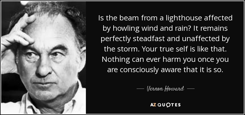 Is the beam from a lighthouse affected by howling wind and rain? It remains perfectly steadfast and unaffected by the storm. Your true self is like that. Nothing can ever harm you once you are consciously aware that it is so. - Vernon Howard