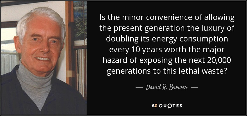 Is the minor convenience of allowing the present generation the luxury of doubling its energy consumption every 10 years worth the major hazard of exposing the next 20,000 generations to this lethal waste? - David R. Brower