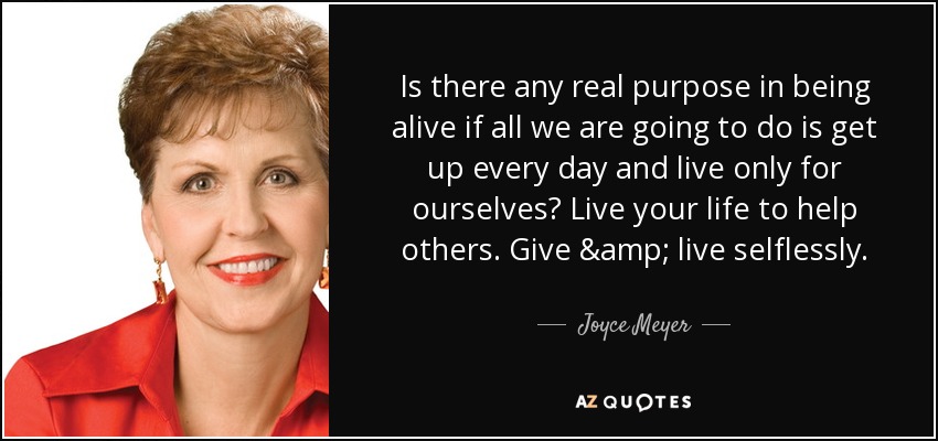 Is there any real purpose in being alive if all we are going to do is get up every day and live only for ourselves? Live your life to help others. Give & live selflessly. - Joyce Meyer