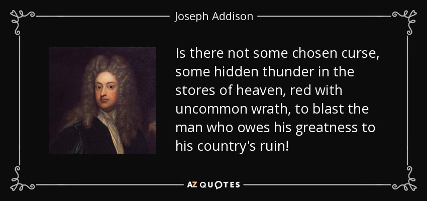 Is there not some chosen curse, some hidden thunder in the stores of heaven, red with uncommon wrath, to blast the man who owes his greatness to his country's ruin! - Joseph Addison
