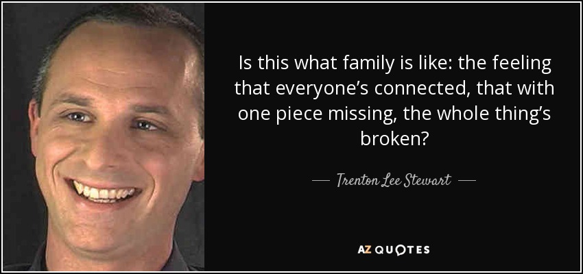 Is this what family is like: the feeling that everyone’s connected, that with one piece missing, the whole thing’s broken? - Trenton Lee Stewart