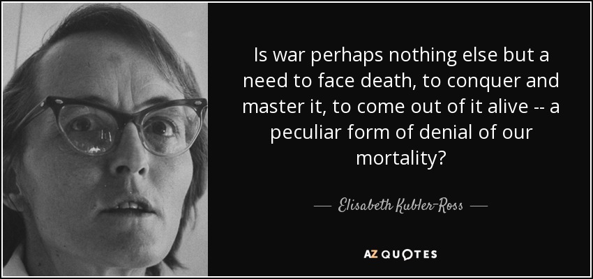 Is war perhaps nothing else but a need to face death, to conquer and master it, to come out of it alive -- a peculiar form of denial of our mortality? - Elisabeth Kubler-Ross
