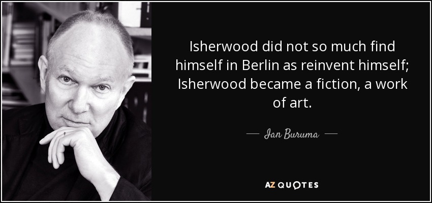 Isherwood did not so much find himself in Berlin as reinvent himself; Isherwood became a fiction, a work of art. - Ian Buruma