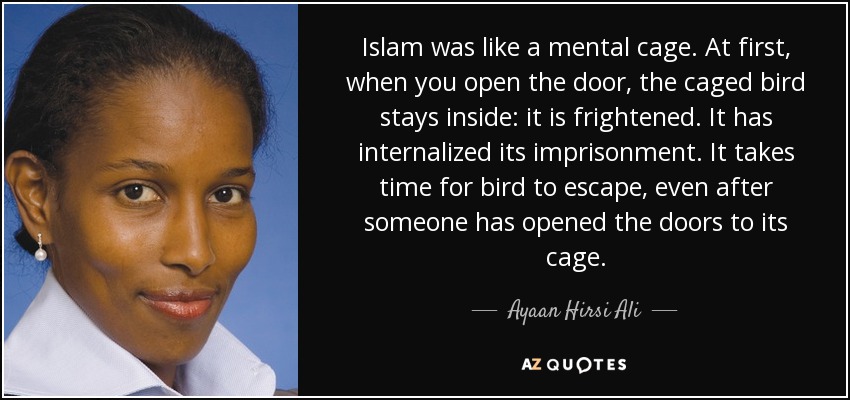 Islam was like a mental cage. At first, when you open the door, the caged bird stays inside: it is frightened. It has internalized its imprisonment. It takes time for bird to escape, even after someone has opened the doors to its cage. - Ayaan Hirsi Ali