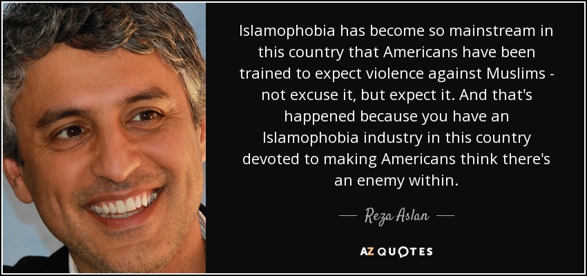Islamophobia has become so mainstream in this country that Americans have been trained to expect violence against Muslims - not excuse it, but expect it. And that's happened because you have an Islamophobia industry in this country devoted to making Americans think there's an enemy within. - Reza Aslan