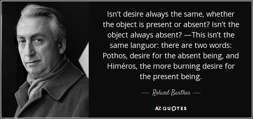 Isn’t desire always the same, whether the object is present or absent? Isn’t the object always absent? —This isn’t the same languor: there are two words: Pothos, desire for the absent being, and Himéros, the more burning desire for the present being. - Roland Barthes