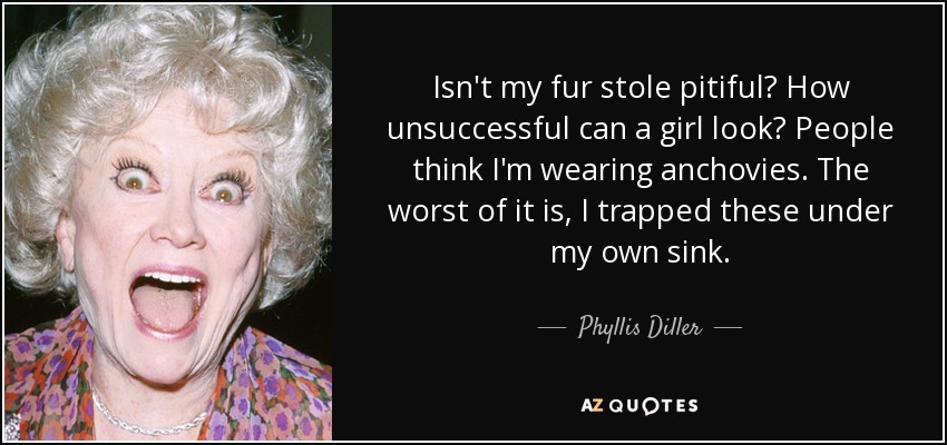 Isn't my fur stole pitiful? How unsuccessful can a girl look? People think I'm wearing anchovies. The worst of it is, I trapped these under my own sink. - Phyllis Diller