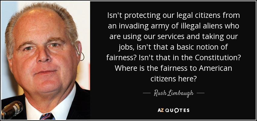 Isn't protecting our legal citizens from an invading army of illegal aliens who are using our services and taking our jobs, isn't that a basic notion of fairness? Isn't that in the Constitution? Where is the fairness to American citizens here? - Rush Limbaugh