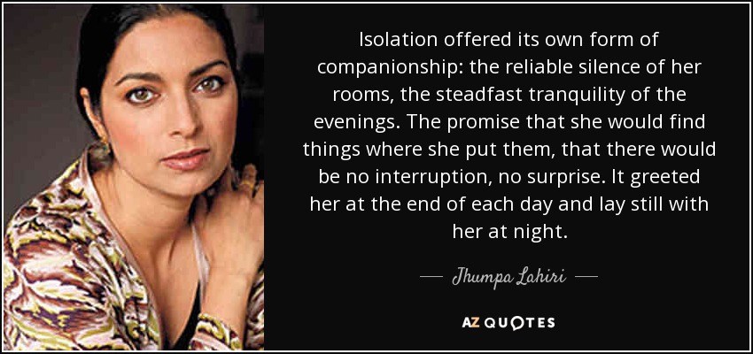 Isolation offered its own form of companionship: the reliable silence of her rooms, the steadfast tranquility of the evenings. The promise that she would find things where she put them, that there would be no interruption, no surprise. It greeted her at the end of each day and lay still with her at night. - Jhumpa Lahiri