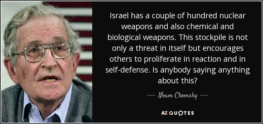 Israel has a couple of hundred nuclear weapons and also chemical and biological weapons. This stockpile is not only a threat in itself but encourages others to proliferate in reaction and in self-defense. Is anybody saying anything about this? - Noam Chomsky