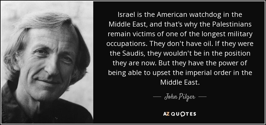 Israel is the American watchdog in the Middle East, and that's why the Palestinians remain victims of one of the longest military occupations. They don't have oil. If they were the Saudis, they wouldn't be in the position they are now. But they have the power of being able to upset the imperial order in the Middle East. - John Pilger