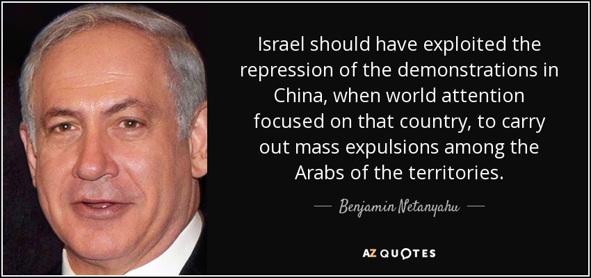 Israel should have exploited the repression of the demonstrations in China, when world attention focused on that country, to carry out mass expulsions among the Arabs of the territories. - Benjamin Netanyahu
