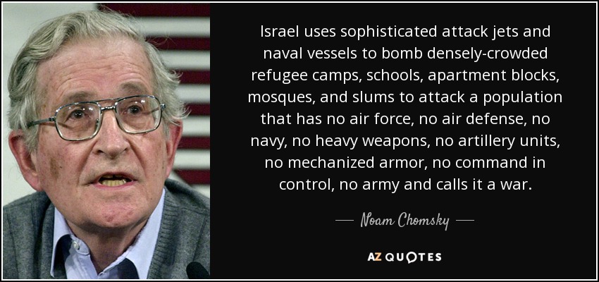 Israel uses sophisticated attack jets and naval vessels to bomb densely-crowded refugee camps, schools, apartment blocks, mosques, and slums to attack a population that has no air force, no air defense, no navy, no heavy weapons, no artillery units, no mechanized armor, no command in control, no army and calls it a war. - Noam Chomsky