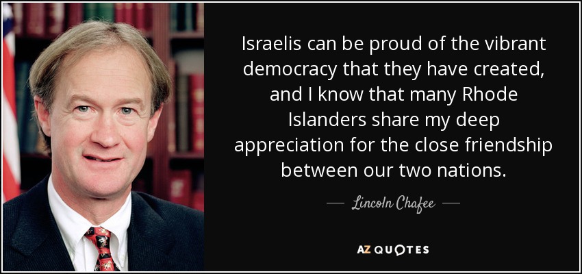 Israelis can be proud of the vibrant democracy that they have created, and I know that many Rhode Islanders share my deep appreciation for the close friendship between our two nations. - Lincoln Chafee