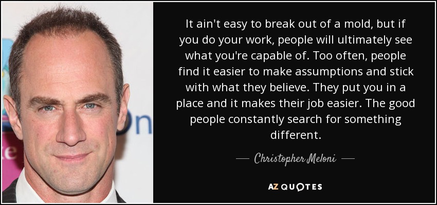 It ain't easy to break out of a mold, but if you do your work, people will ultimately see what you're capable of. Too often, people find it easier to make assumptions and stick with what they believe. They put you in a place and it makes their job easier. The good people constantly search for something different. - Christopher Meloni