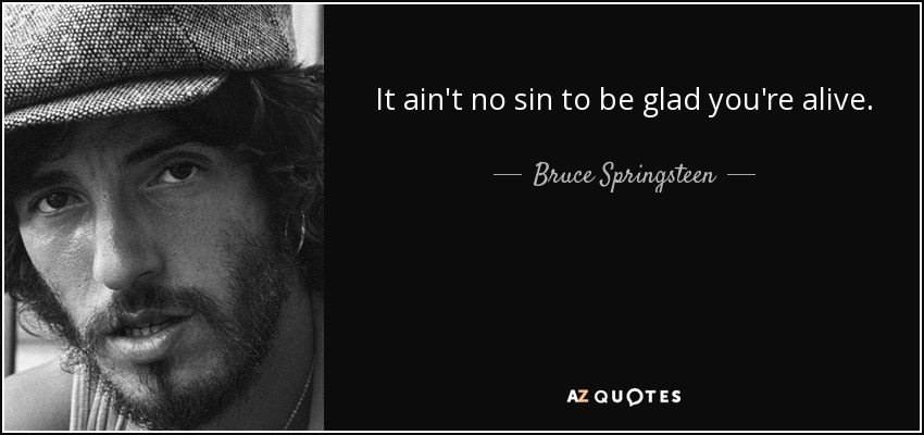 It ain't no sin to be glad you're alive. - Bruce Springsteen