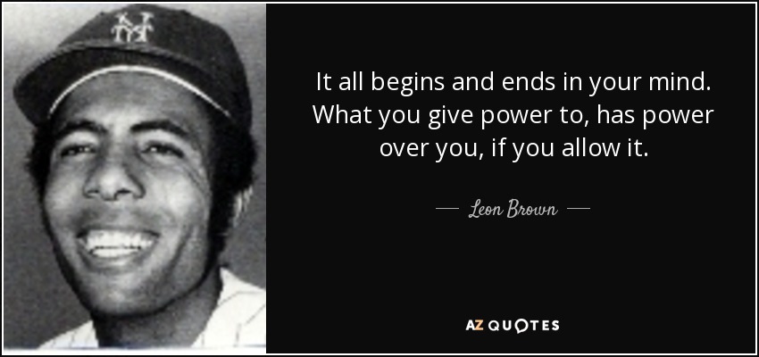 It all begins and ends in your mind. What you give power to, has power over you, if you allow it. - Leon Brown