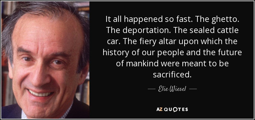 It all happened so fast. The ghetto. The deportation. The sealed cattle car. The fiery altar upon which the history of our people and the future of mankind were meant to be sacrificed. - Elie Wiesel