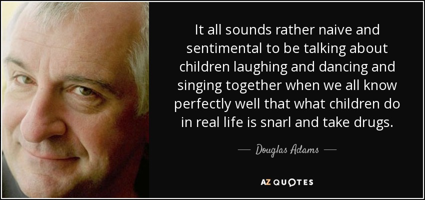 It all sounds rather naive and sentimental to be talking about children laughing and dancing and singing together when we all know perfectly well that what children do in real life is snarl and take drugs. - Douglas Adams
