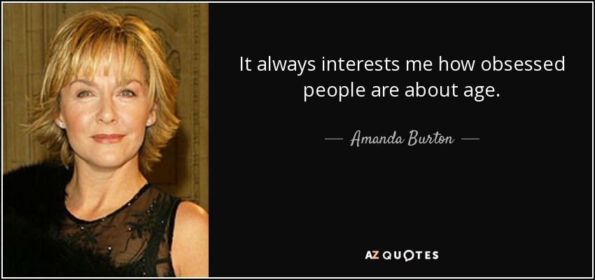 It always interests me how obsessed people are about age. - Amanda Burton