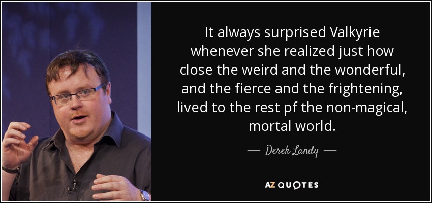 It always surprised Valkyrie whenever she realized just how close the weird and the wonderful, and the fierce and the frightening, lived to the rest pf the non-magical, mortal world. - Derek Landy