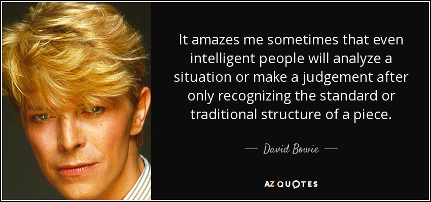It amazes me sometimes that even intelligent people will analyze a situation or make a judgement after only recognizing the standard or traditional structure of a piece. - David Bowie