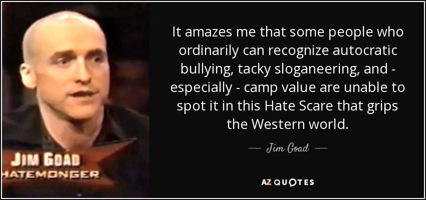 It amazes me that some people who ordinarily can recognize autocratic bullying, tacky sloganeering, and - especially - camp value are unable to spot it in this Hate Scare that grips the Western world. - Jim Goad
