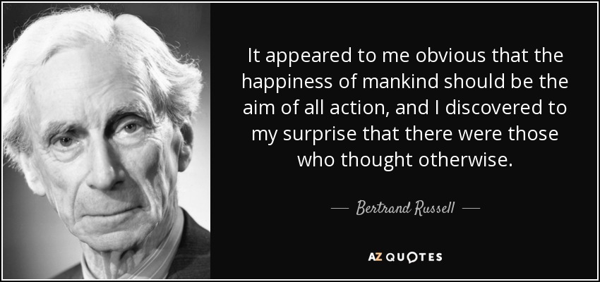 It appeared to me obvious that the happiness of mankind should be the aim of all action, and I discovered to my surprise that there were those who thought otherwise. - Bertrand Russell