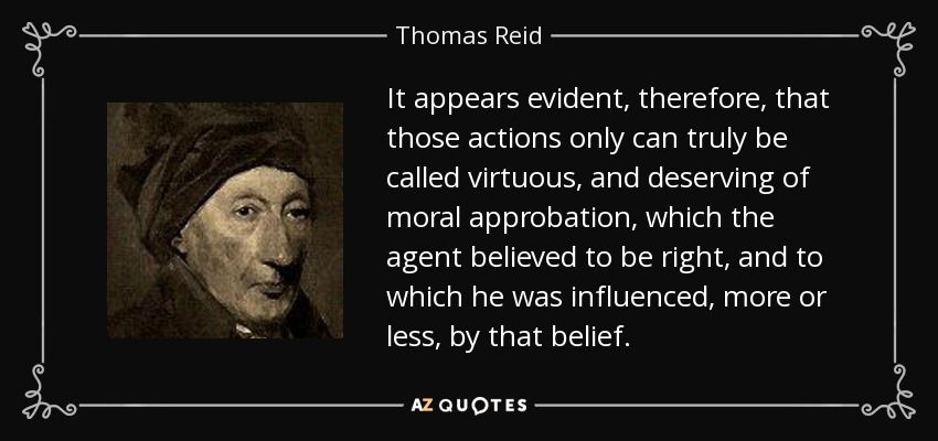 It appears evident, therefore, that those actions only can truly be called virtuous, and deserving of moral approbation, which the agent believed to be right, and to which he was influenced, more or less, by that belief. - Thomas Reid
