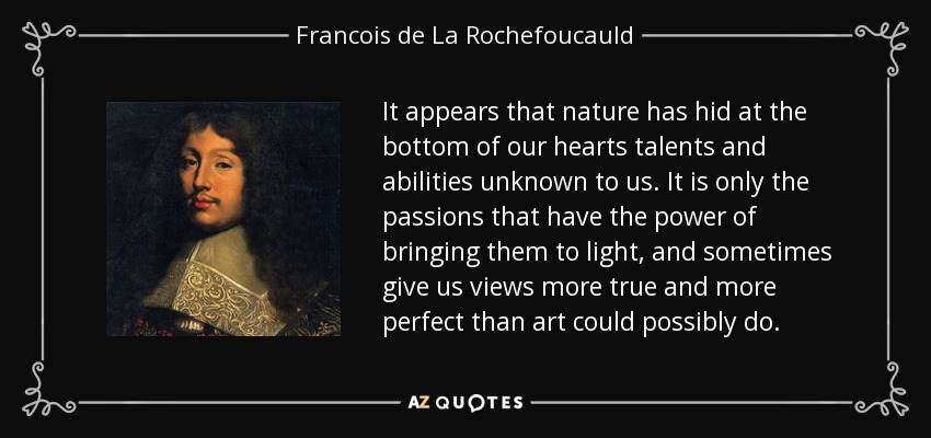 It appears that nature has hid at the bottom of our hearts talents and abilities unknown to us. It is only the passions that have the power of bringing them to light, and sometimes give us views more true and more perfect than art could possibly do. - Francois de La Rochefoucauld