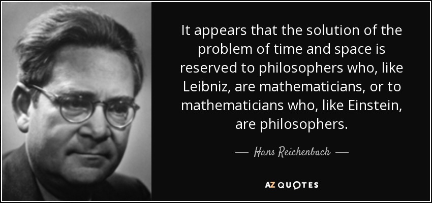 It appears that the solution of the problem of time and space is reserved to philosophers who, like Leibniz, are mathematicians, or to mathematicians who, like Einstein, are philosophers. - Hans Reichenbach