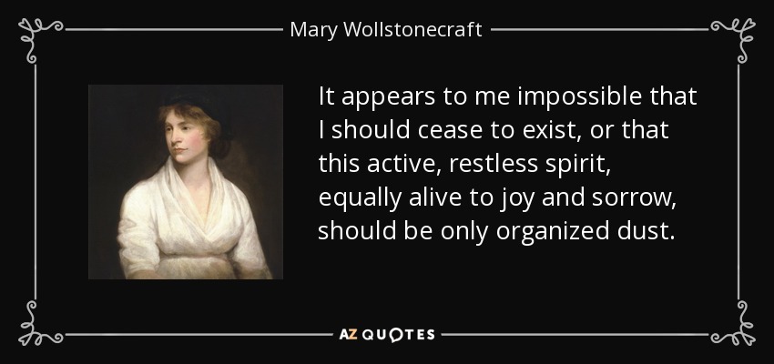 It appears to me impossible that I should cease to exist, or that this active, restless spirit, equally alive to joy and sorrow, should be only organized dust. - Mary Wollstonecraft