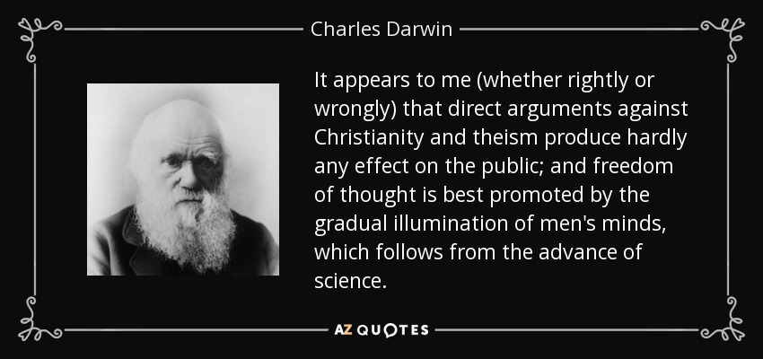 It appears to me (whether rightly or wrongly) that direct arguments against Christianity and theism produce hardly any effect on the public; and freedom of thought is best promoted by the gradual illumination of men's minds, which follows from the advance of science. - Charles Darwin