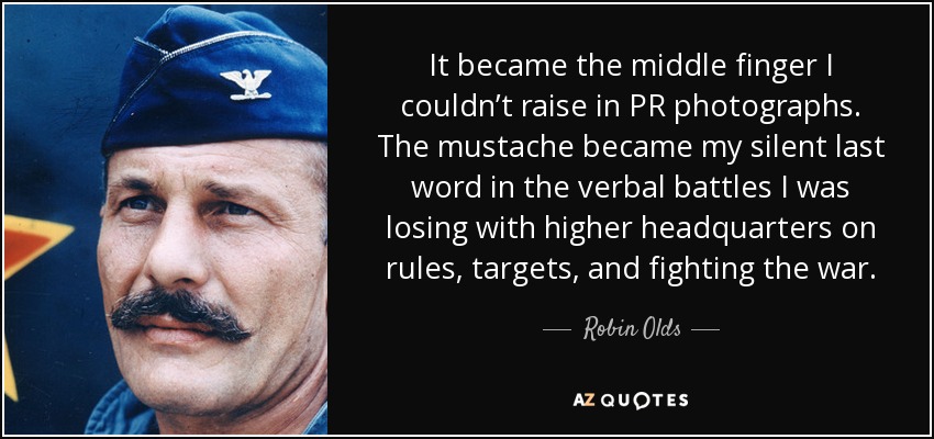 It became the middle finger I couldn’t raise in PR photographs. The mustache became my silent last word in the verbal battles I was losing with higher headquarters on rules, targets, and fighting the war. - Robin Olds