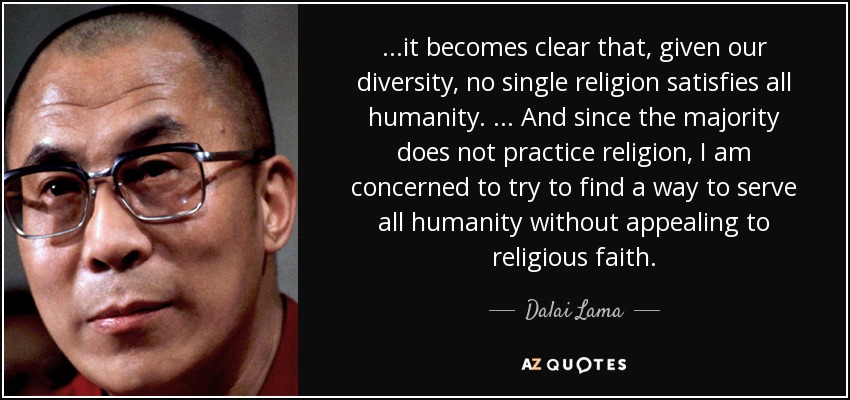 ...it becomes clear that, given our diversity, no single religion satisfies all humanity. ... And since the majority does not practice religion, I am concerned to try to find a way to serve all humanity without appealing to religious faith. - Dalai Lama