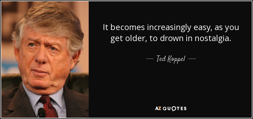 It becomes increasingly easy, as you get older, to drown in nostalgia. - Ted Koppel