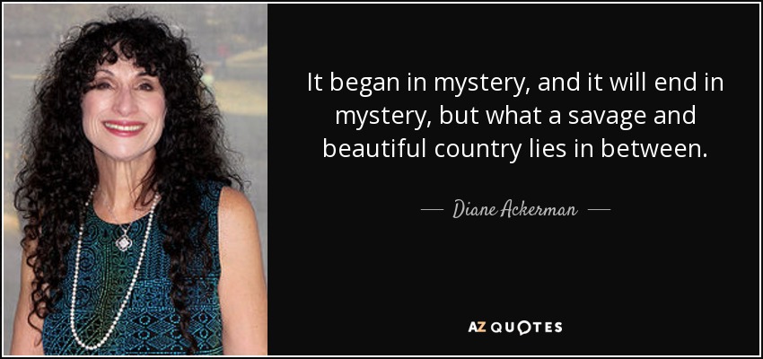 It began in mystery, and it will end in mystery, but what a savage and beautiful country lies in between. - Diane Ackerman