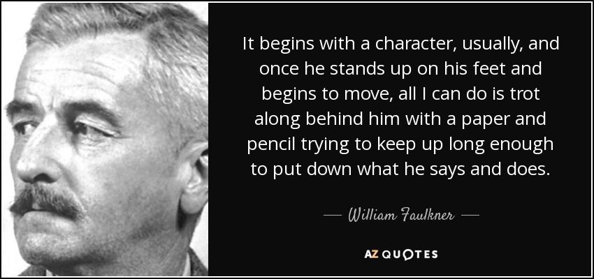 It begins with a character, usually, and once he stands up on his feet and begins to move, all I can do is trot along behind him with a paper and pencil trying to keep up long enough to put down what he says and does. - William Faulkner