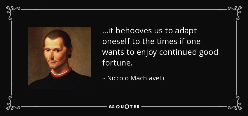 ...it behooves us to adapt oneself to the times if one wants to enjoy continued good fortune. - Niccolo Machiavelli