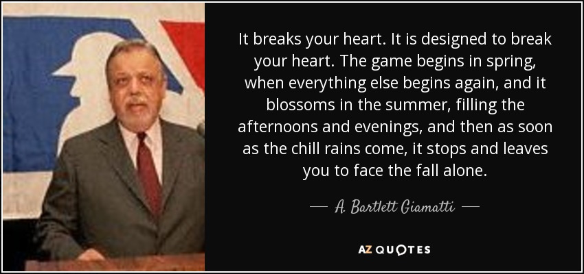 It breaks your heart. It is designed to break your heart. The game begins in spring, when everything else begins again, and it blossoms in the summer, filling the afternoons and evenings, and then as soon as the chill rains come, it stops and leaves you to face the fall alone. - A. Bartlett Giamatti