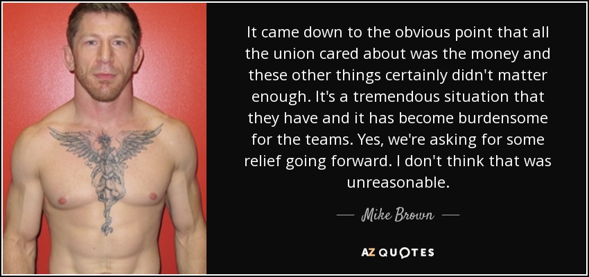 It came down to the obvious point that all the union cared about was the money and these other things certainly didn't matter enough. It's a tremendous situation that they have and it has become burdensome for the teams. Yes, we're asking for some relief going forward. I don't think that was unreasonable. - Mike Brown