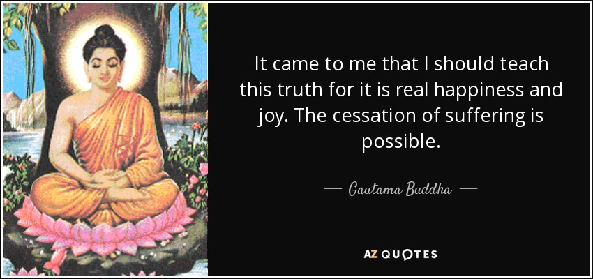 It came to me that I should teach this truth for it is real happiness and joy. The cessation of suffering is possible. - Gautama Buddha