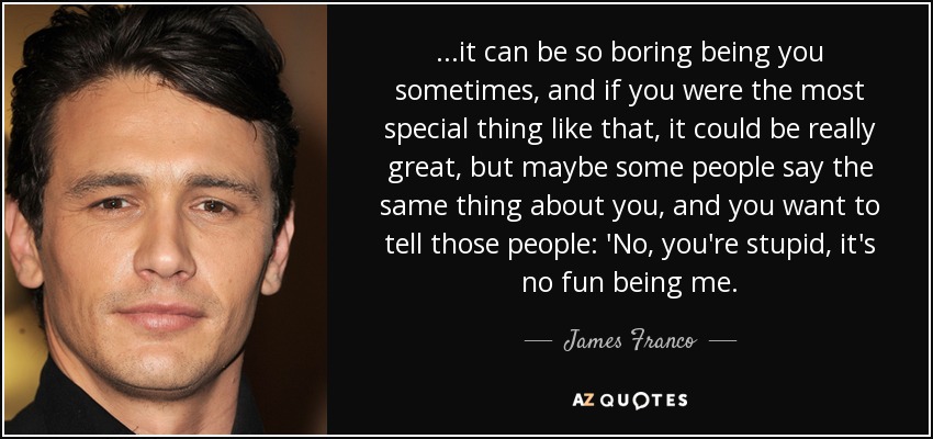 ...it can be so boring being you sometimes, and if you were the most special thing like that, it could be really great, but maybe some people say the same thing about you, and you want to tell those people: 'No, you're stupid, it's no fun being me. - James Franco
