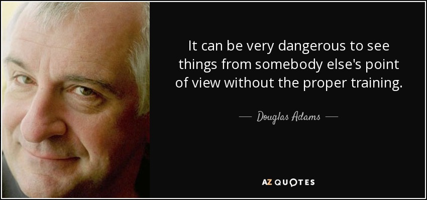 It can be very dangerous to see things from somebody else's point of view without the proper training. - Douglas Adams