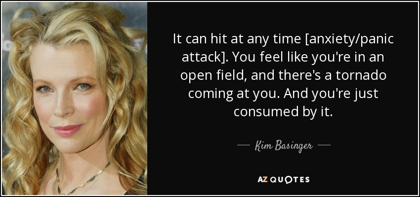 It can hit at any time [anxiety/panic attack]. You feel like you're in an open field, and there's a tornado coming at you. And you're just consumed by it. - Kim Basinger