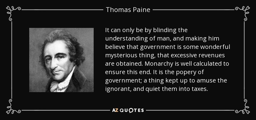It can only be by blinding the understanding of man, and making him believe that government is some wonderful mysterious thing, that excessive revenues are obtained. Monarchy is well calculated to ensure this end. It is the popery of government; a thing kept up to amuse the ignorant, and quiet them into taxes. - Thomas Paine