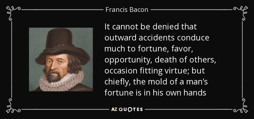 It cannot be denied that outward accidents conduce much to fortune, favor, opportunity, death of others, occasion fitting virtue; but chiefly, the mold of a man's fortune is in his own hands - Francis Bacon